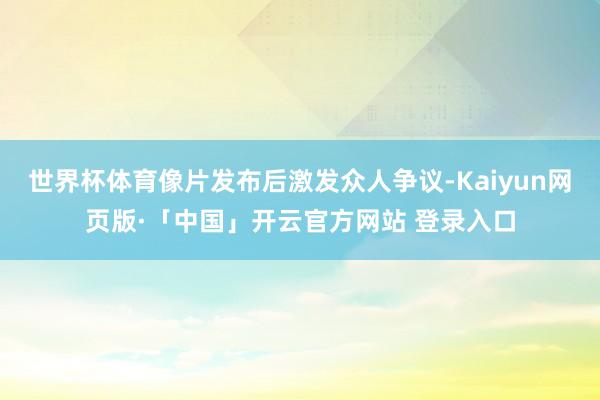 世界杯体育像片发布后激发众人争议-Kaiyun网页版·「中国」开云官方网站 登录入口