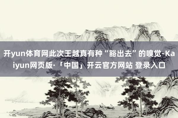 开yun体育网此次王越真有种“豁出去”的嗅觉-Kaiyun网页版·「中国」开云官方网站 登录入口