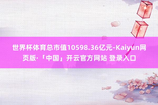 世界杯体育总市值10598.36亿元-Kaiyun网页版·「中国」开云官方网站 登录入口